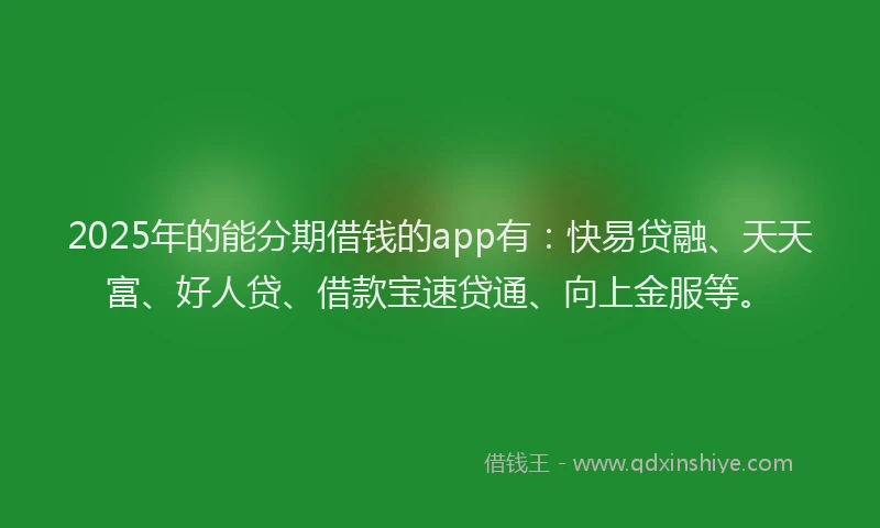 2025年的能分期借钱的app有：快易贷融、天天富、好人贷、借款宝速贷通、向上金服等。
