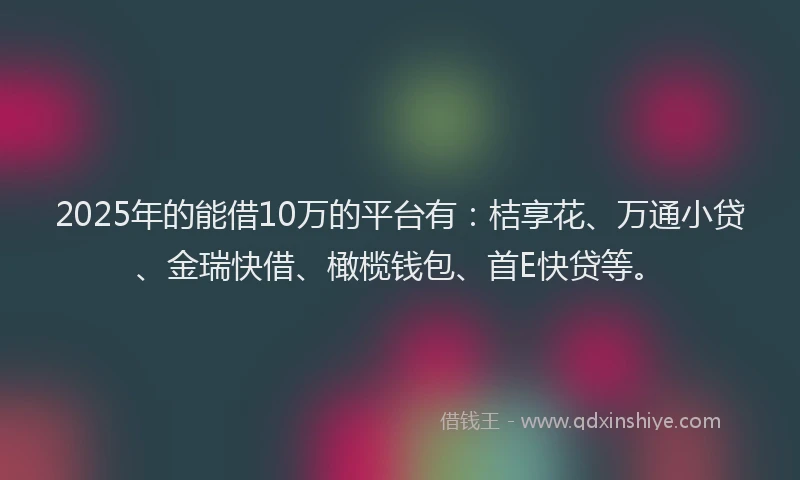 2025年的能借10万的平台有：桔享花、万通小贷、金瑞快借、橄榄钱包、首E快贷等。