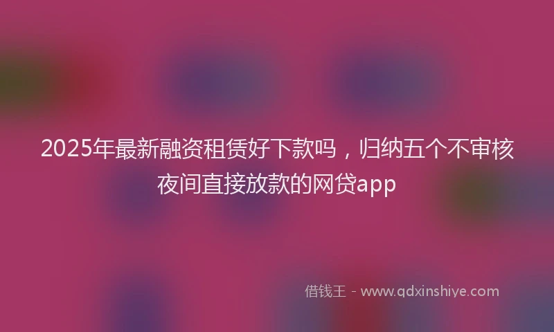 2025年最新融资租赁好下款吗，归纳五个不审核夜间直接放款的网贷app