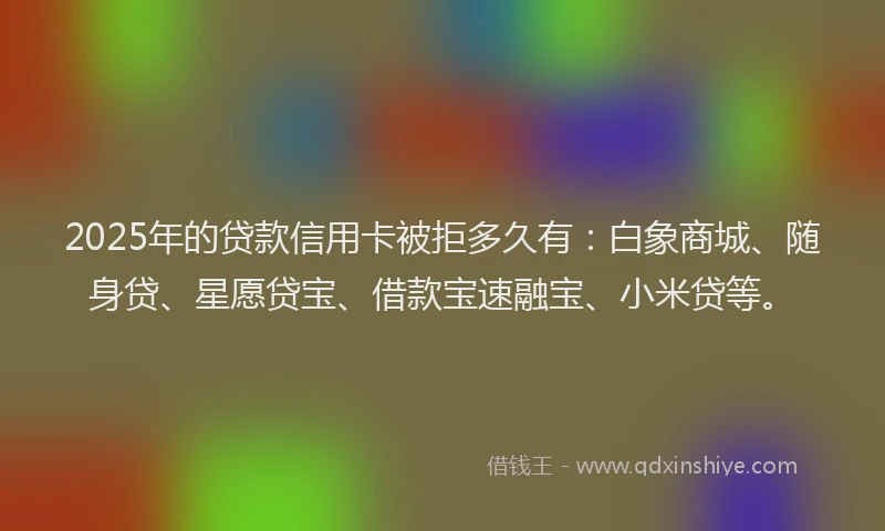 2025年的贷款信用卡被拒多久有：白象商城、随身贷、星愿贷宝、借款宝速融宝、小米贷等。