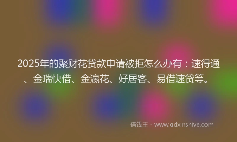 2025年的聚财花贷款申请被拒怎么办有：速得通、金瑞快借、金瀛花、好居客、易借速贷等。