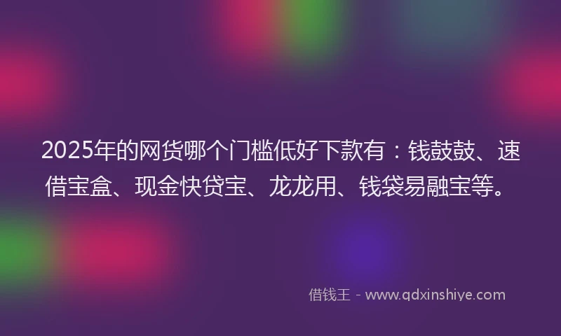 2025年的网货哪个门槛低好下款有：钱鼓鼓、速借宝盒、现金快贷宝、龙龙用、钱袋易融宝等。
