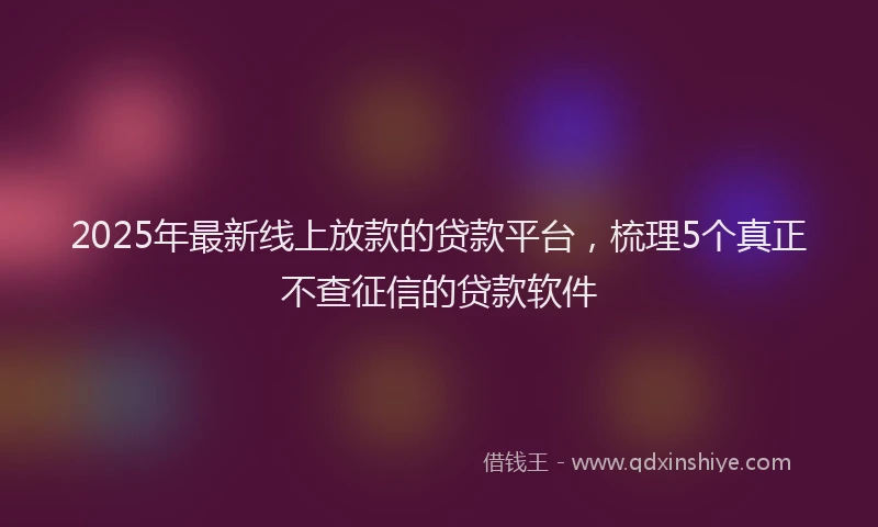 2025年最新线上放款的贷款平台，梳理5个真正不查征信的贷款软件