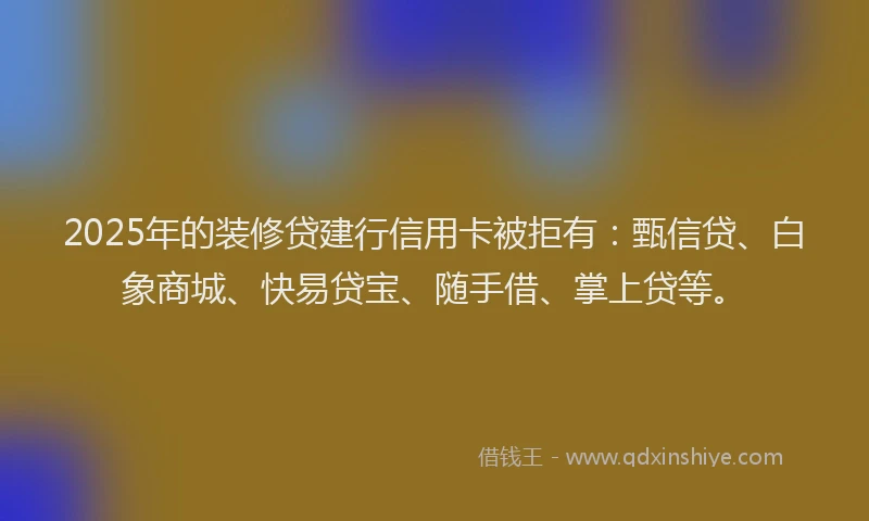 2025年的装修贷建行信用卡被拒有：甄信贷、白象商城、快易贷宝、随手借、掌上贷等。