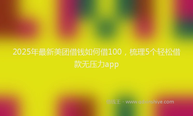 2025年最新美团借钱如何借100，梳理5个轻松借款无压力app