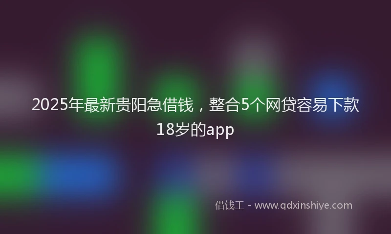 2025年最新贵阳急借钱，整合5个网贷容易下款18岁的app