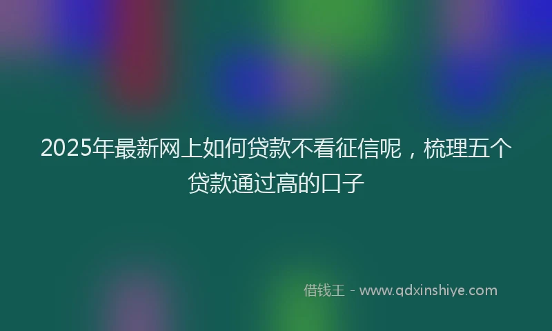 2025年最新网上如何贷款不看征信呢，梳理五个贷款通过高的口子