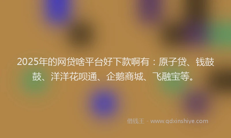 2025年的网贷啥平台好下款啊有：原子贷、钱鼓鼓、洋洋花呗通、企鹅商城、飞融宝等。