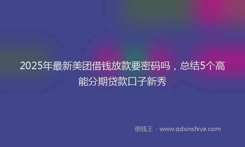 2025年最新美团借钱放款要密码吗，总结5个高能分期贷款口子新秀