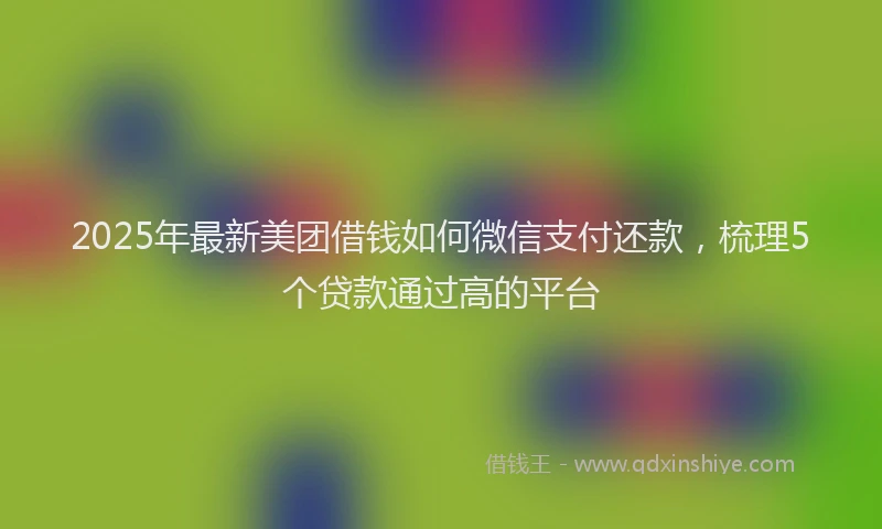 2025年最新美团借钱如何微信支付还款，梳理5个贷款通过高的平台