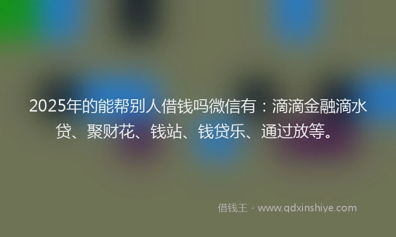 2025年的能帮别人借钱吗微信有：滴滴金融滴水贷、聚财花、钱站、钱贷乐、通过放等。