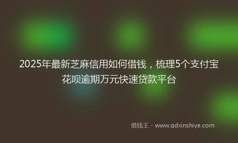 2025年最新芝麻信用如何借钱，梳理5个支付宝花呗逾期万元快速贷款平台