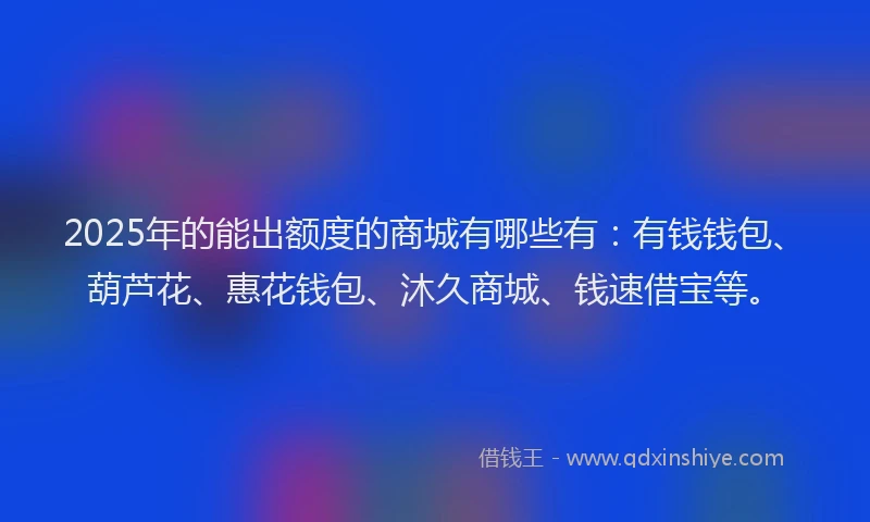 2025年的能出额度的商城有哪些有：有钱钱包、葫芦花、惠花钱包、沐久商城、钱速借宝等。