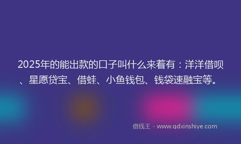 2025年的能出款的口子叫什么来着有：洋洋借呗、星愿贷宝、借蛙、小鱼钱包、钱袋速融宝等。