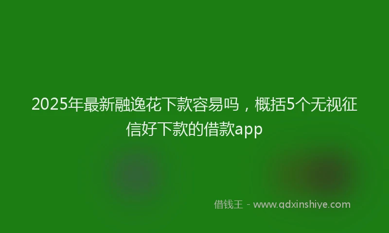 2025年最新融逸花下款容易吗，概括5个无视征信好下款的借款app