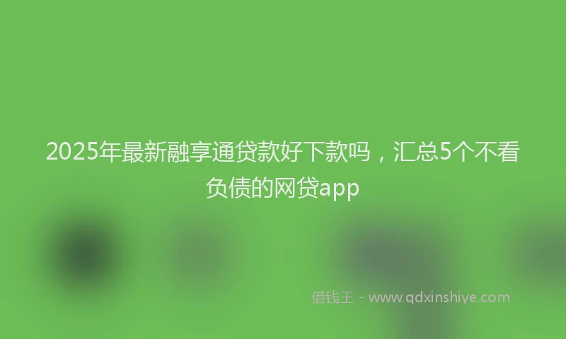 2025年最新融享通贷款好下款吗，汇总5个不看负债的网贷app