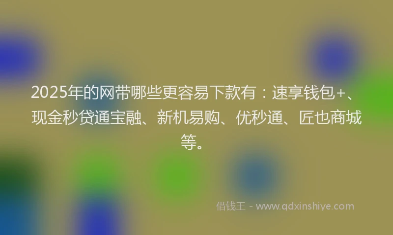 2025年的网带哪些更容易下款有：速享钱包+、现金秒贷通宝融、新机易购、优秒通、匠也商城等。