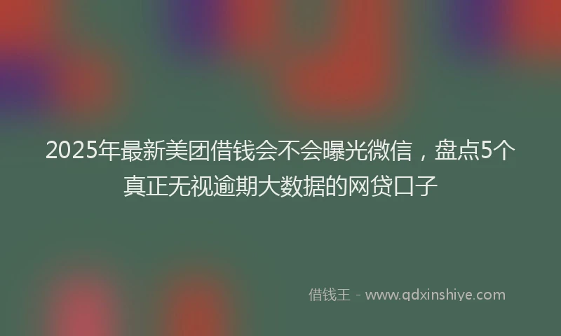 2025年最新美团借钱会不会曝光微信，盘点5个真正无视逾期大数据的网贷口子