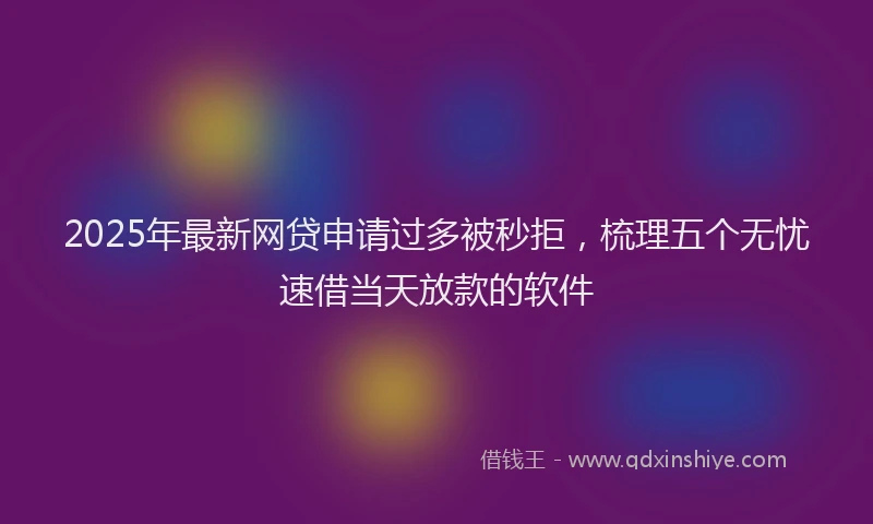 2025年最新网贷申请过多被秒拒，梳理五个无忧速借当天放款的软件