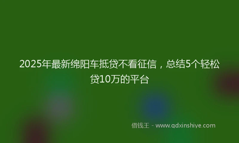 2025年最新绵阳车抵贷不看征信，总结5个轻松贷10万的平台