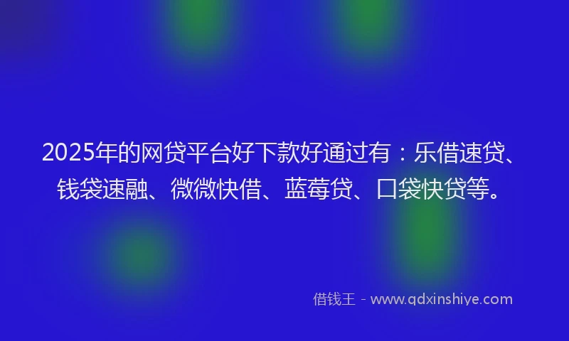 2025年的网贷平台好下款好通过有：乐借速贷、钱袋速融、微微快借、蓝莓贷、口袋快贷等。