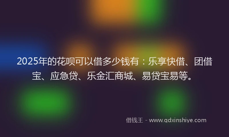2025年的花呗可以借多少钱有：乐享快借、团借宝、应急贷、乐金汇商城、易贷宝易等。