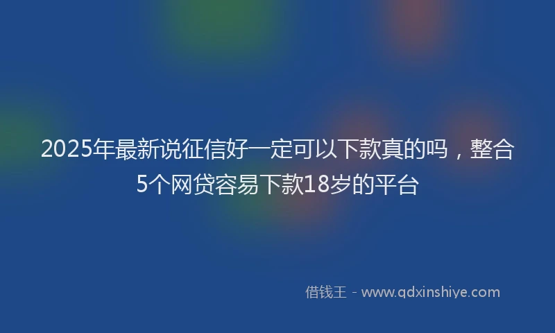2025年最新说征信好一定可以下款真的吗，整合5个网贷容易下款18岁的平台
