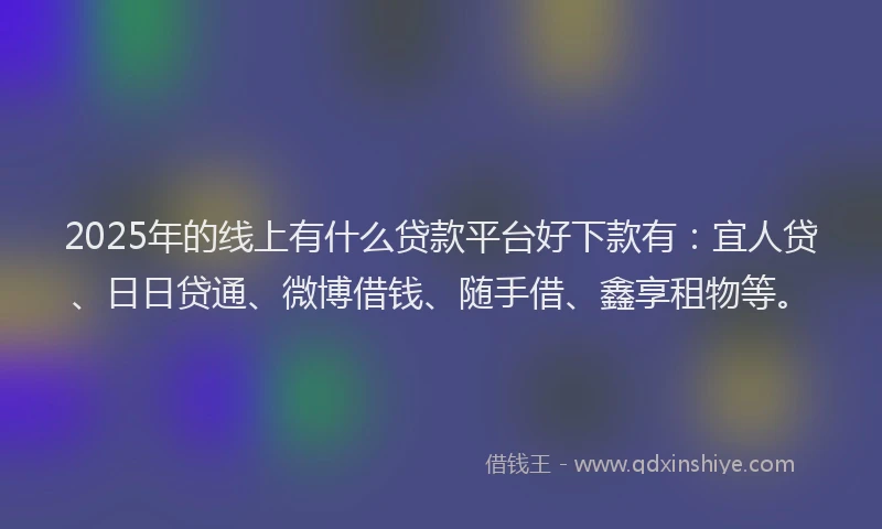 2025年的线上有什么贷款平台好下款有：宜人贷、日日贷通、微博借钱、随手借、鑫享租物等。
