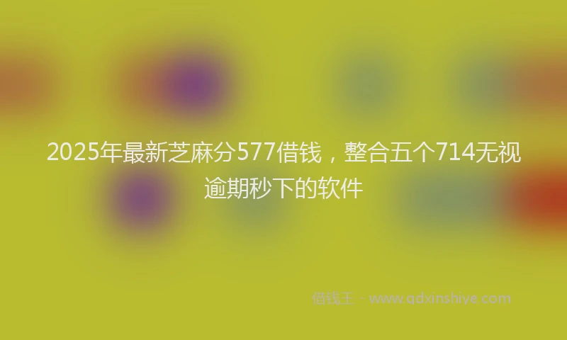 2025年最新芝麻分577借钱，整合五个714无视逾期秒下的软件
