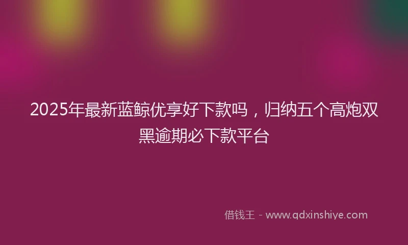 2025年最新蓝鲸优享好下款吗，归纳五个高炮双黑逾期必下款平台