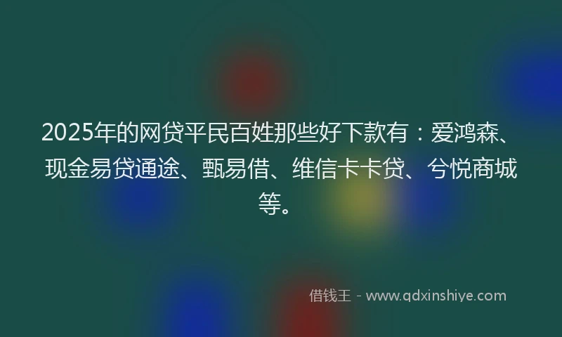 2025年的网贷平民百姓那些好下款有：爱鸿森、现金易贷通途、甄易借、维信卡卡贷、兮悦商城等。