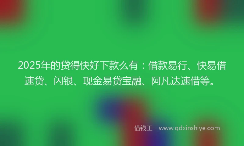 2025年的贷得快好下款么有：借款易行、快易借速贷、闪银、现金易贷宝融、阿凡达速借等。