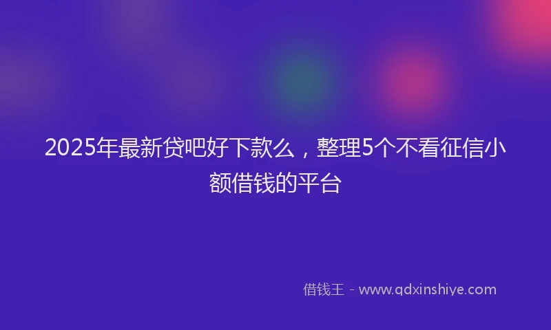 2025年最新贷吧好下款么，整理5个不看征信小额借钱的平台