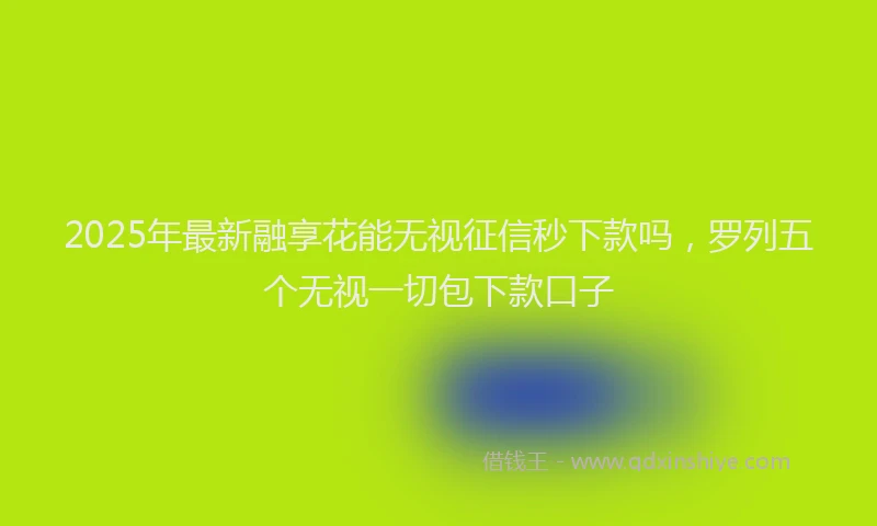 2025年最新融享花能无视征信秒下款吗，罗列五个无视一切包下款口子