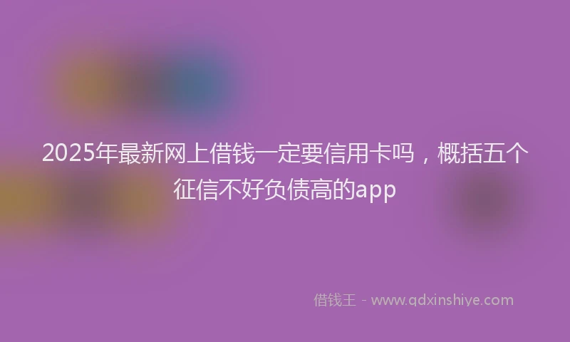 2025年最新网上借钱一定要信用卡吗，概括五个征信不好负债高的app