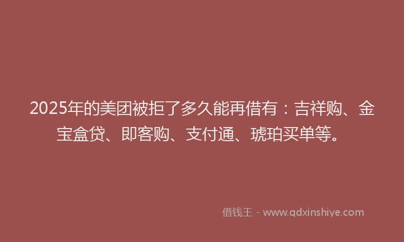2025年的美团被拒了多久能再借有：吉祥购、金宝盒贷、即客购、支付通、琥珀买单等。