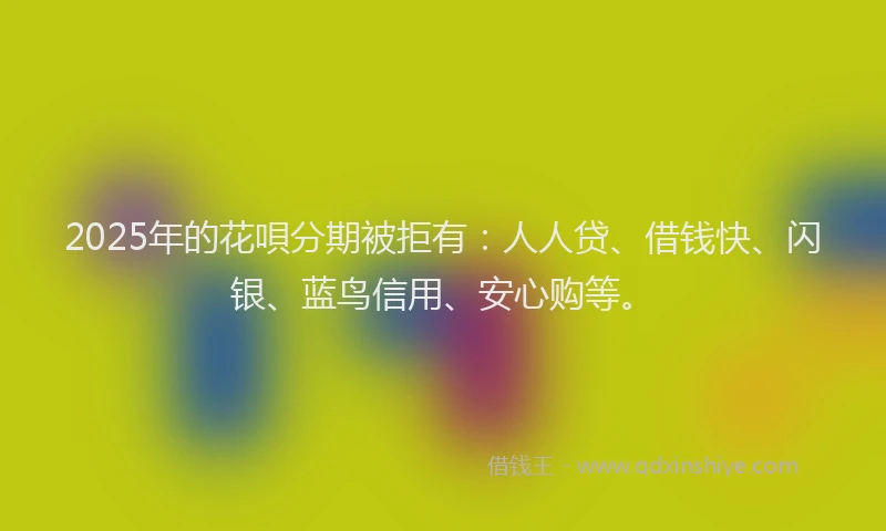 2025年的花唄分期被拒有：人人贷、借钱快、闪银、蓝鸟信用、安心购等。
