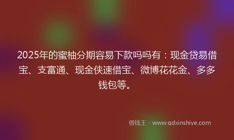 2025年的蜜柚分期容易下款吗吗有：现金贷易借宝、支富通、现金侠速借宝、微博花花金、多多钱包等。
