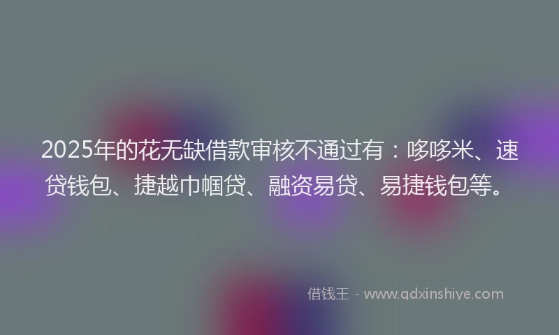 2025年的花无缺借款审核不通过有：哆哆米、速贷钱包、捷越巾帼贷、融资易贷、易捷钱包等。