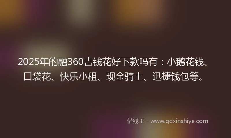 2025年的融360吉钱花好下款吗有：小鹅花钱、口袋花、快乐小租、现金骑士、迅捷钱包等。