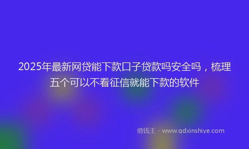 2025年最新网贷能下款口子贷款吗安全吗，梳理五个可以不看征信就能下款的软件
