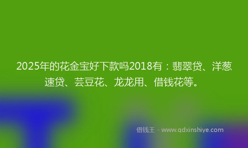 2025年的花金宝好下款吗2018有：翡翠贷、洋葱速贷、芸豆花、龙龙用、借钱花等。