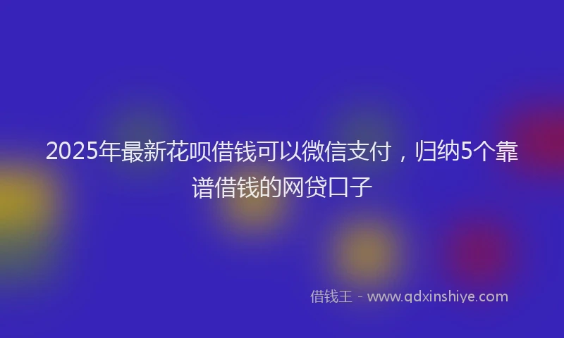 2025年最新花呗借钱可以微信支付，归纳5个靠谱借钱的网贷口子