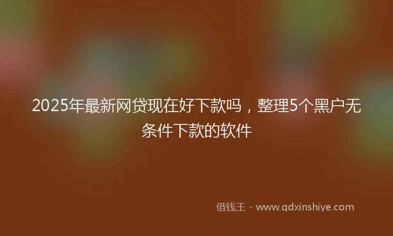 2025年最新网贷现在好下款吗，整理5个黑户无条件下款的软件