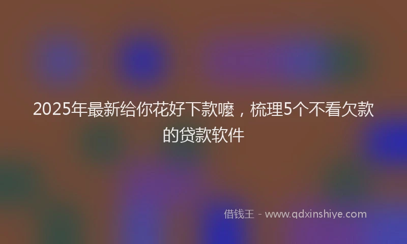 2025年最新给你花好下款嚒，梳理5个不看欠款的贷款软件