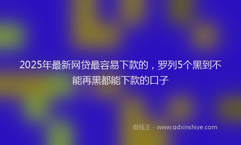 2025年最新网贷最容易下款的，罗列5个黑到不能再黑都能下款的口子