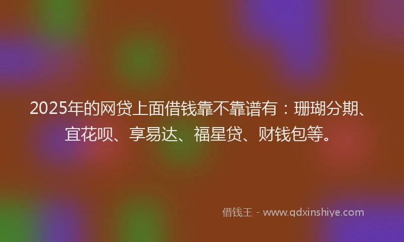 2025年的网贷上面借钱靠不靠谱有：珊瑚分期、宜花呗、享易达、福星贷、财钱包等。