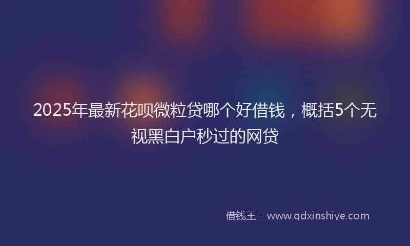 2025年最新花呗微粒贷哪个好借钱，概括5个无视黑白户秒过的网贷