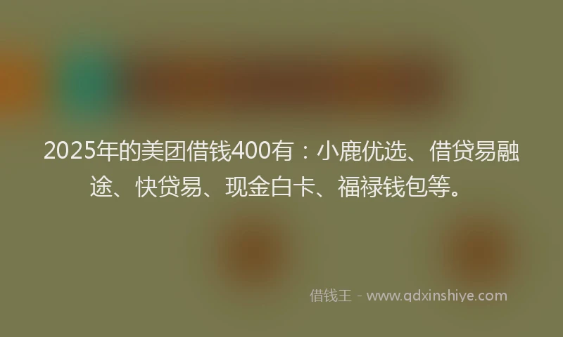 2025年的美团借钱400有：小鹿优选、借贷易融途、快贷易、现金白卡、福禄钱包等。