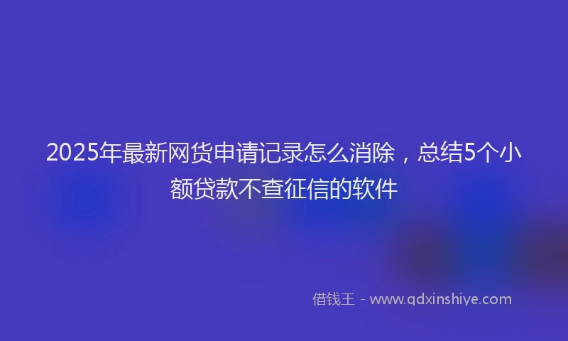 2025年最新网货申请记录怎么消除，总结5个小额贷款不查征信的软件
